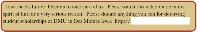 Iowa needs future  Doctors to take care of us.  Please watch this video made in the spirit of fun for a very serious reason.  Please donate anything you can for deserving student scholarships at DMU in Des Moines Iowa .http://www.dmu.edu/donations/