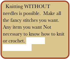 Knitting WITHOUT needles is possible.  Make all the fancy stitches you want. Any item you want Not necessary to know how to knit or crochet. Contact
 Main Menu