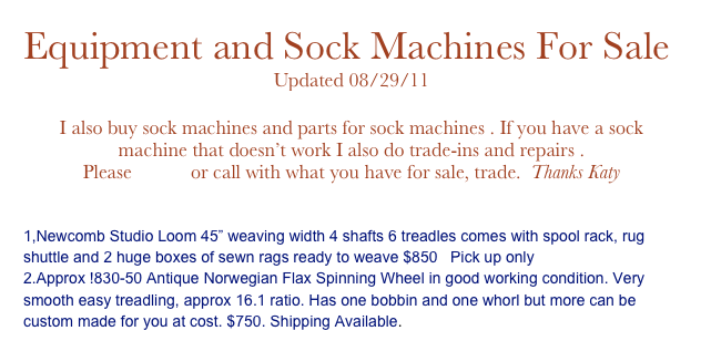 Equipment and Sock Machines For Sale
Updated 08/29/11
Click here for what is available now
I also buy sock machines and parts for sock machines . If you have a sock machine that doesn’t work I also do trade-ins and repairs .
Please email  or call with what you have for sale, trade.  Thanks Katy


1,Newcomb Studio Loom 45” weaving width 4 shafts 6 treadles comes with spool rack, rug shuttle and 2 huge boxes of sewn rags ready to weave $850   Pick up only
2.Approx !830-50 Antique Norwegian Flax Spinning Wheel in good working condition. Very smooth easy treadling, approx 16.1 ratio. Has one bobbin and one whorl but more can be custom made for you at cost. $750. Shipping Available. eMail